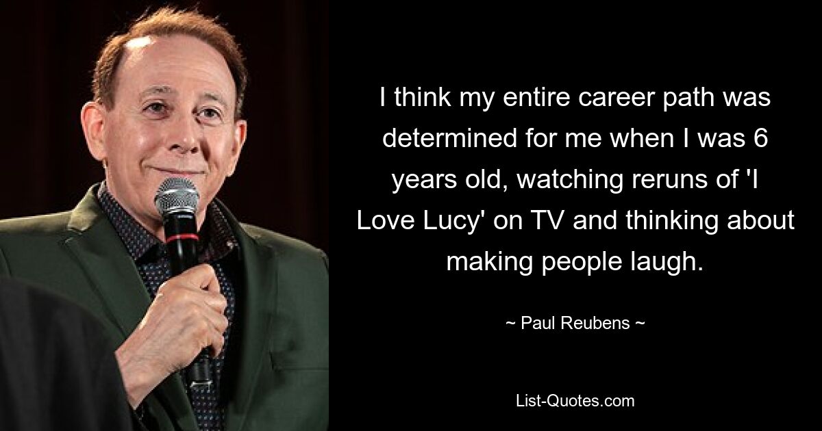 I think my entire career path was determined for me when I was 6 years old, watching reruns of 'I Love Lucy' on TV and thinking about making people laugh. — © Paul Reubens