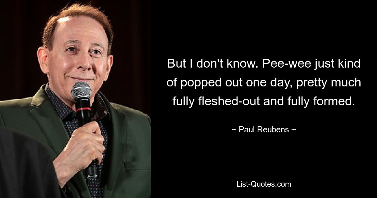 But I don't know. Pee-wee just kind of popped out one day, pretty much fully fleshed-out and fully formed. — © Paul Reubens