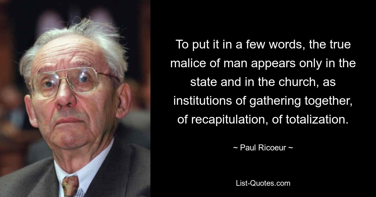 To put it in a few words, the true malice of man appears only in the state and in the church, as institutions of gathering together, of recapitulation, of totalization. — © Paul Ricoeur