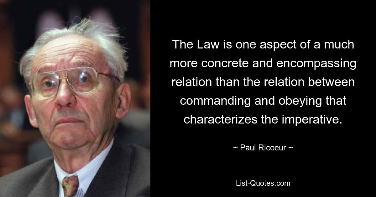 The Law is one aspect of a much more concrete and encompassing relation than the relation between commanding and obeying that characterizes the imperative. — © Paul Ricoeur