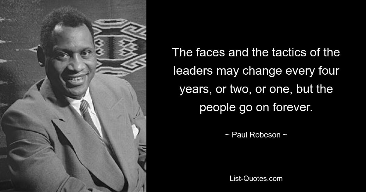 The faces and the tactics of the leaders may change every four years, or two, or one, but the people go on forever. — © Paul Robeson