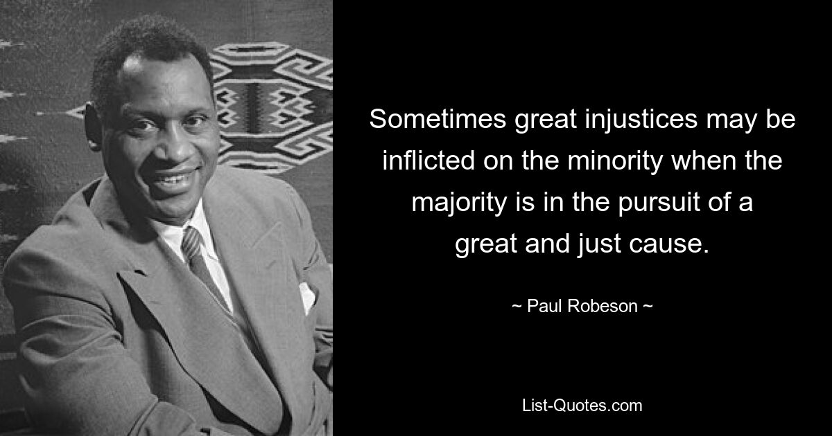 Sometimes great injustices may be inflicted on the minority when the majority is in the pursuit of a great and just cause. — © Paul Robeson