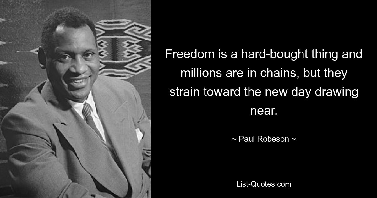 Freedom is a hard-bought thing and millions are in chains, but they strain toward the new day drawing near. — © Paul Robeson