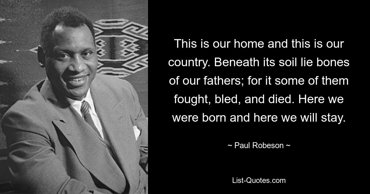 This is our home and this is our country. Beneath its soil lie bones of our fathers; for it some of them fought, bled, and died. Here we were born and here we will stay. — © Paul Robeson