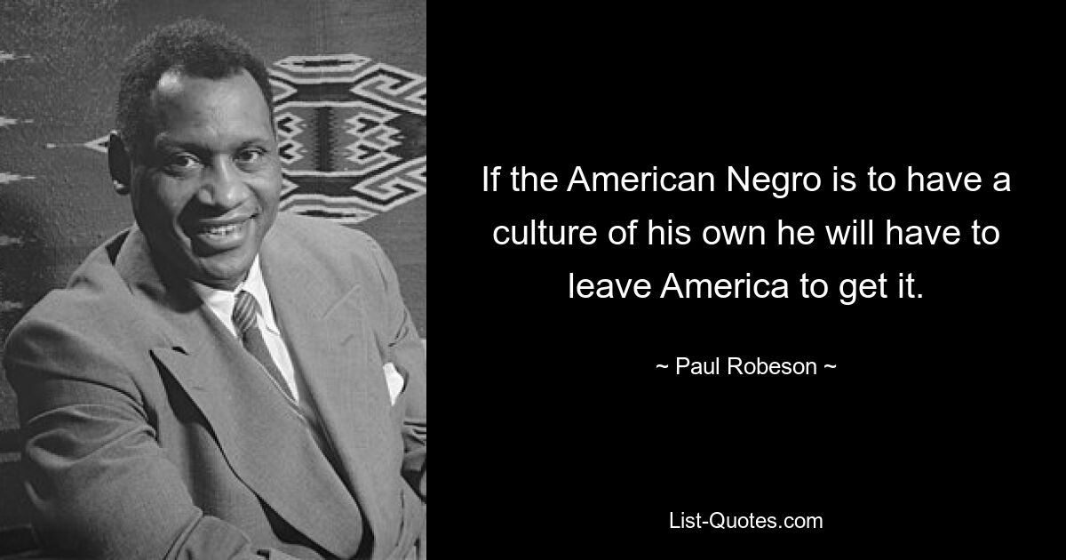 If the American Negro is to have a culture of his own he will have to leave America to get it. — © Paul Robeson