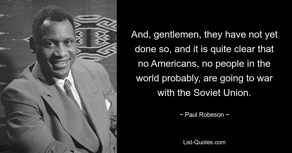 And, gentlemen, they have not yet done so, and it is quite clear that no Americans, no people in the world probably, are going to war with the Soviet Union. — © Paul Robeson