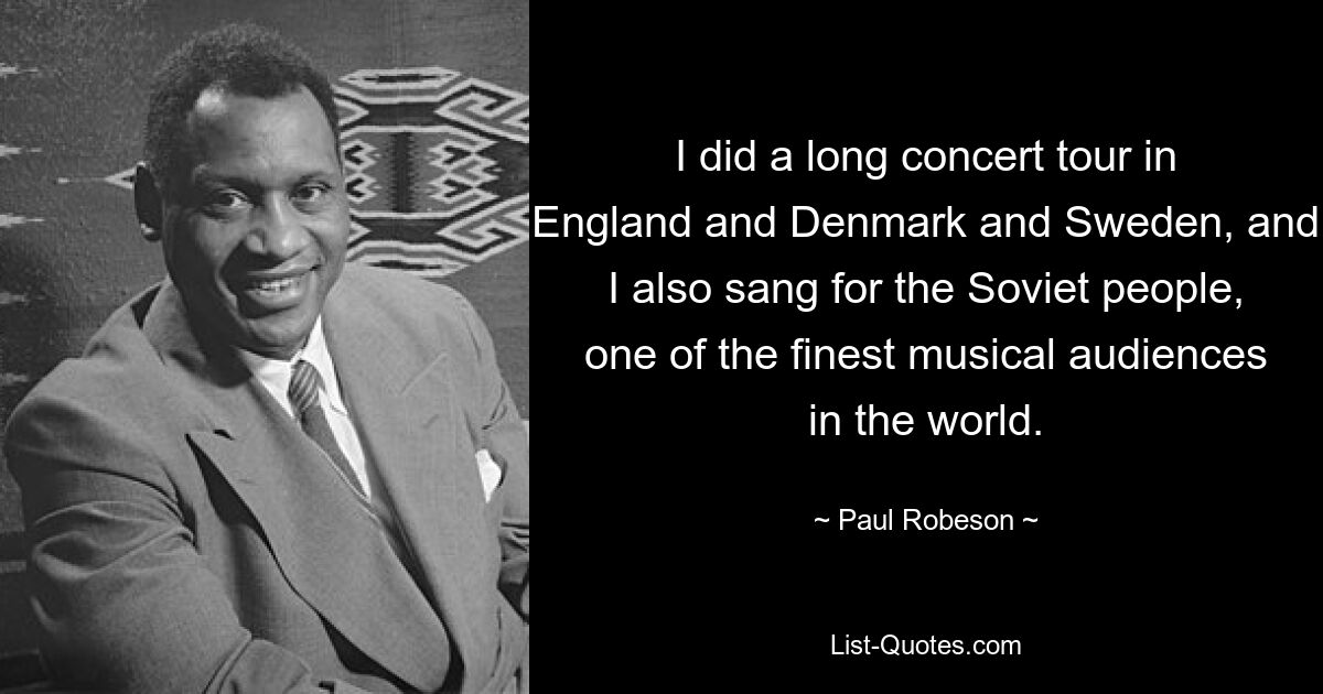 I did a long concert tour in England and Denmark and Sweden, and I also sang for the Soviet people, one of the finest musical audiences in the world. — © Paul Robeson