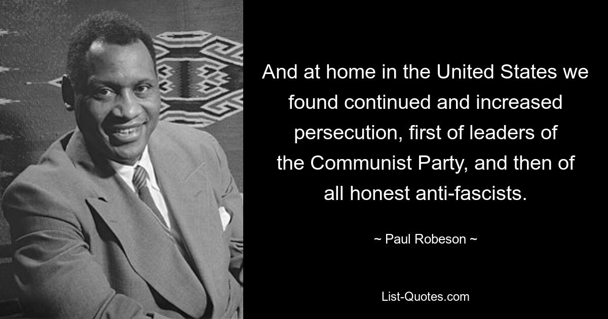 And at home in the United States we found continued and increased persecution, first of leaders of the Communist Party, and then of all honest anti-fascists. — © Paul Robeson