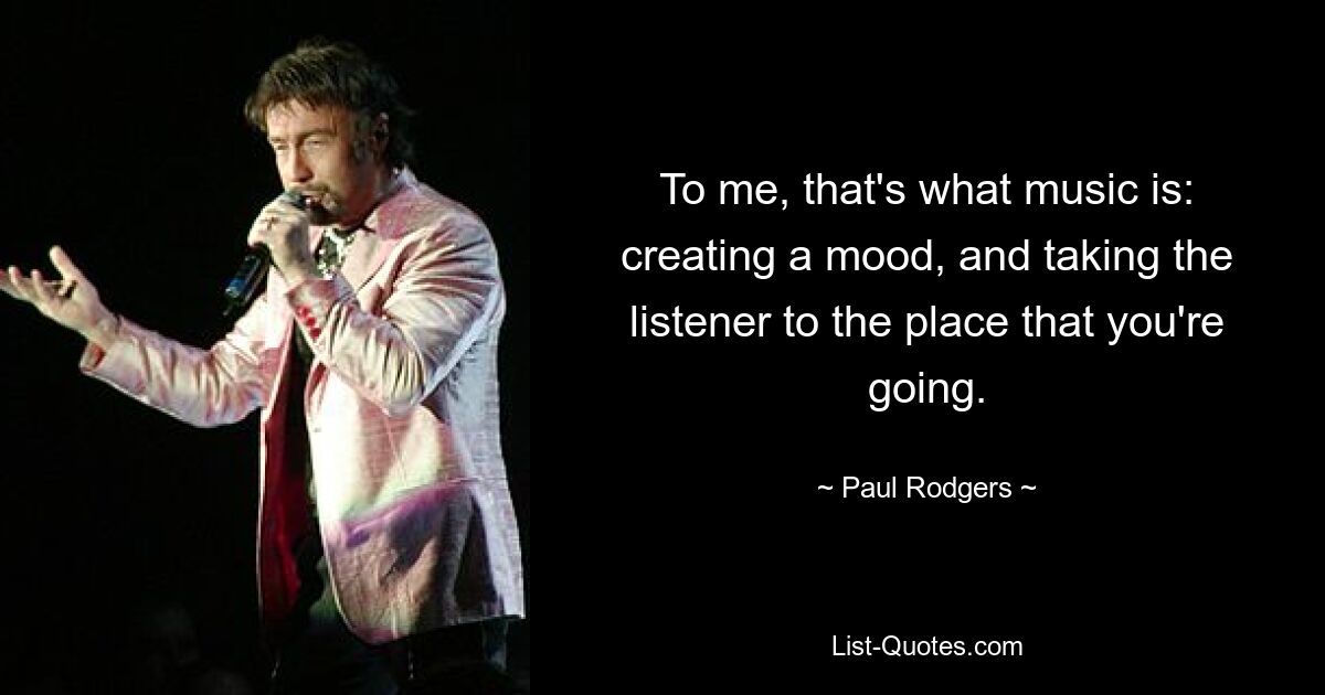 To me, that's what music is: creating a mood, and taking the listener to the place that you're going. — © Paul Rodgers