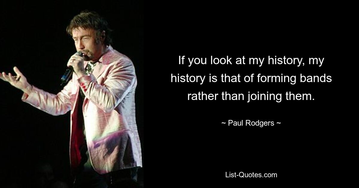 If you look at my history, my history is that of forming bands rather than joining them. — © Paul Rodgers