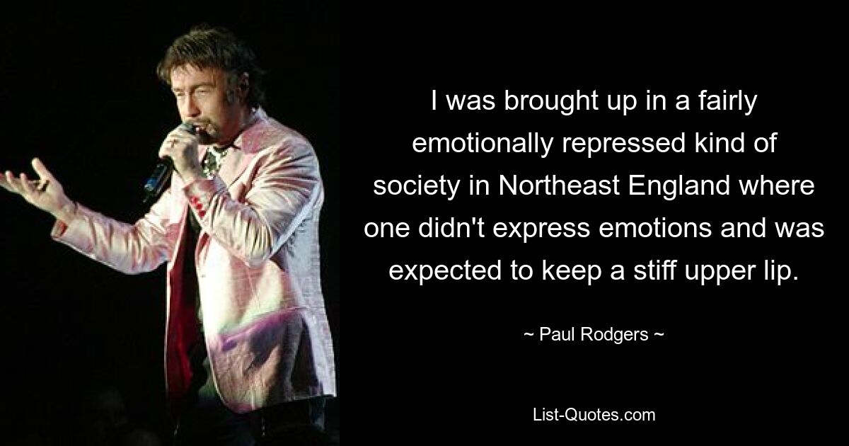 I was brought up in a fairly emotionally repressed kind of society in Northeast England where one didn't express emotions and was expected to keep a stiff upper lip. — © Paul Rodgers