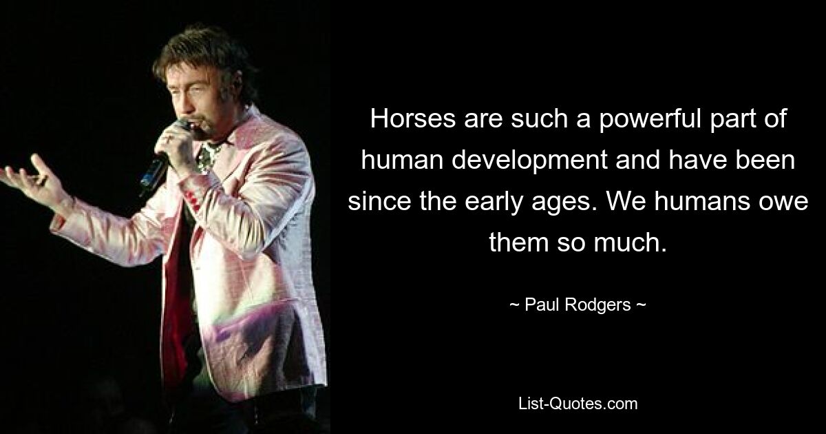 Horses are such a powerful part of human development and have been since the early ages. We humans owe them so much. — © Paul Rodgers