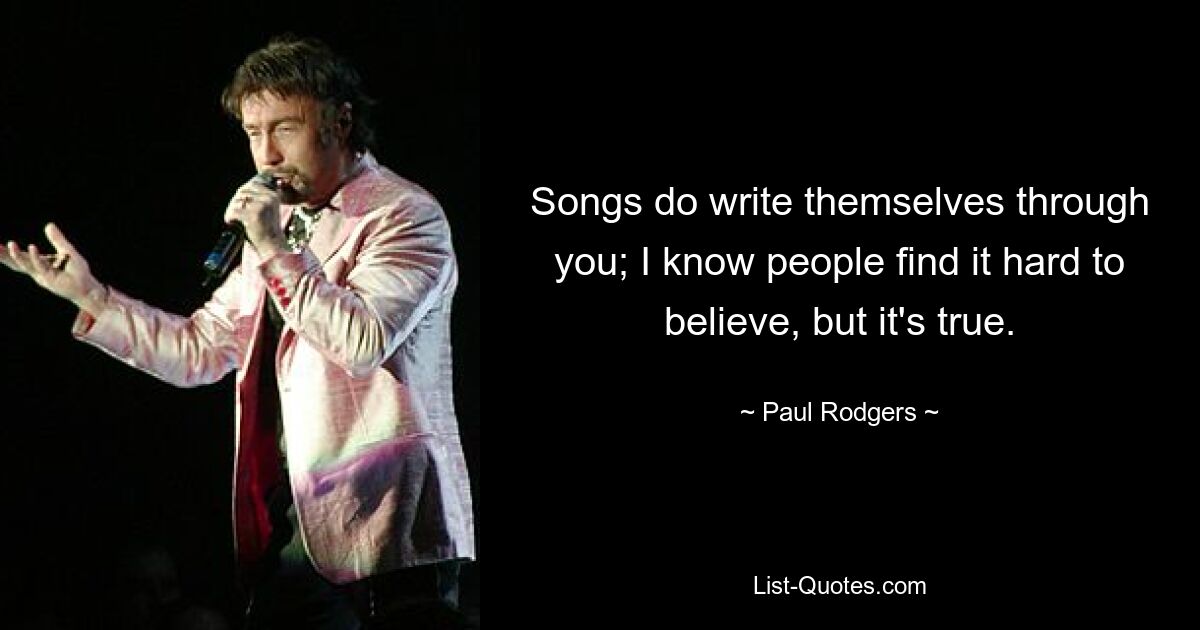 Songs do write themselves through you; I know people find it hard to believe, but it's true. — © Paul Rodgers