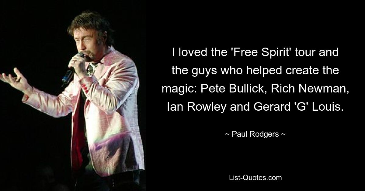 I loved the 'Free Spirit' tour and the guys who helped create the magic: Pete Bullick, Rich Newman, Ian Rowley and Gerard 'G' Louis. — © Paul Rodgers