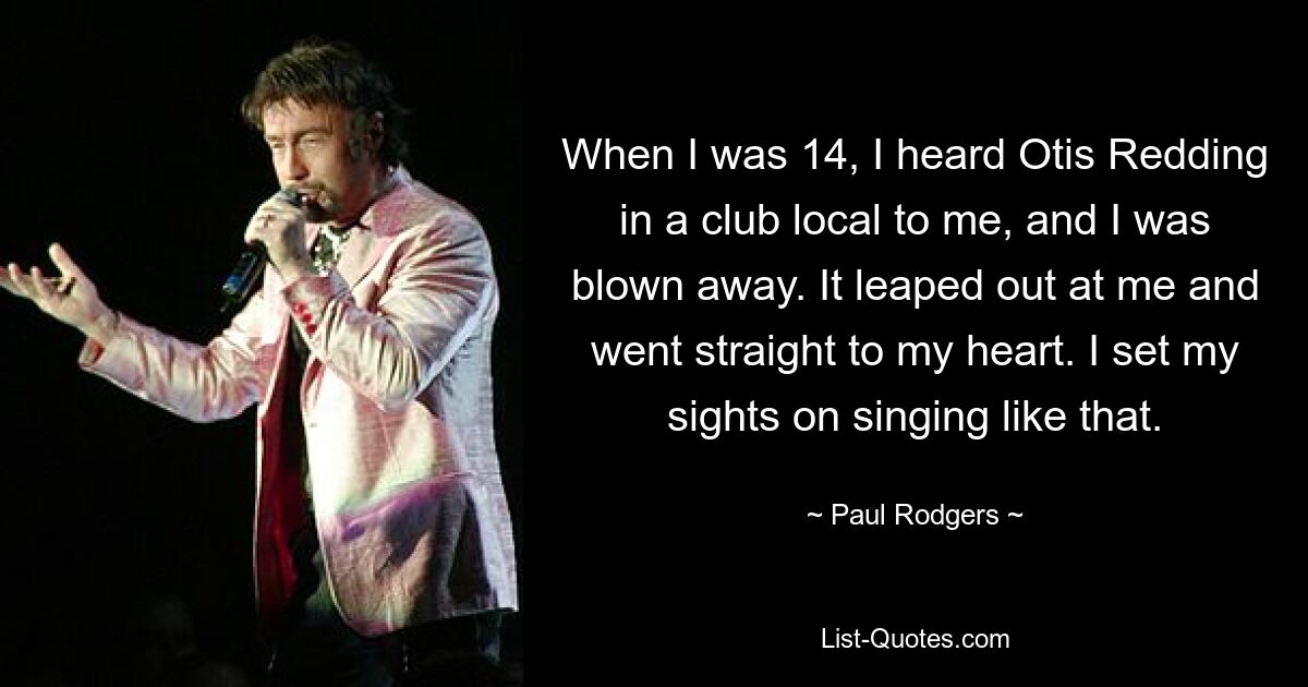 When I was 14, I heard Otis Redding in a club local to me, and I was blown away. It leaped out at me and went straight to my heart. I set my sights on singing like that. — © Paul Rodgers