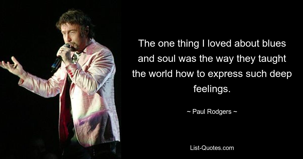 The one thing I loved about blues and soul was the way they taught the world how to express such deep feelings. — © Paul Rodgers