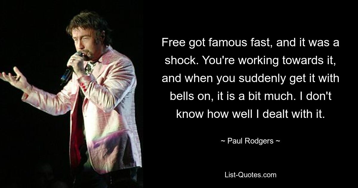 Free got famous fast, and it was a shock. You're working towards it, and when you suddenly get it with bells on, it is a bit much. I don't know how well I dealt with it. — © Paul Rodgers