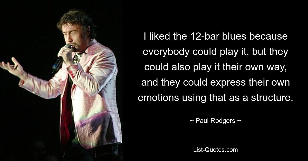 I liked the 12-bar blues because everybody could play it, but they could also play it their own way, and they could express their own emotions using that as a structure. — © Paul Rodgers