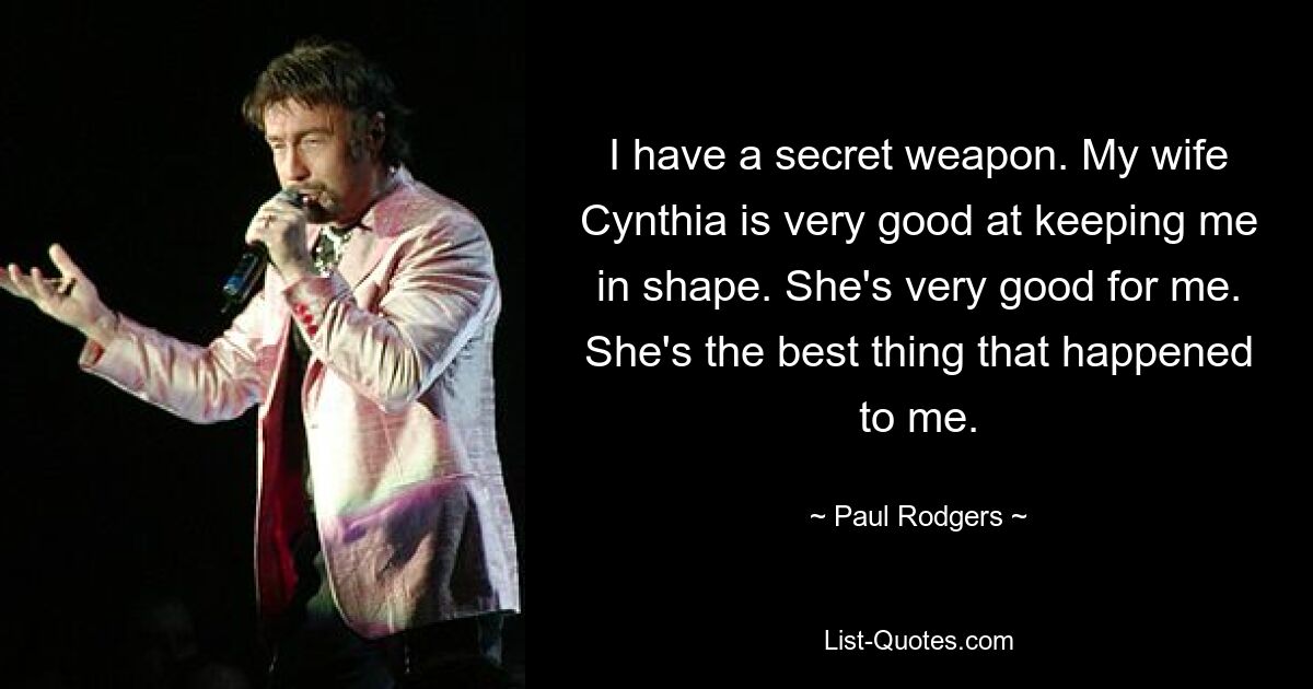 I have a secret weapon. My wife Cynthia is very good at keeping me in shape. She's very good for me. She's the best thing that happened to me. — © Paul Rodgers