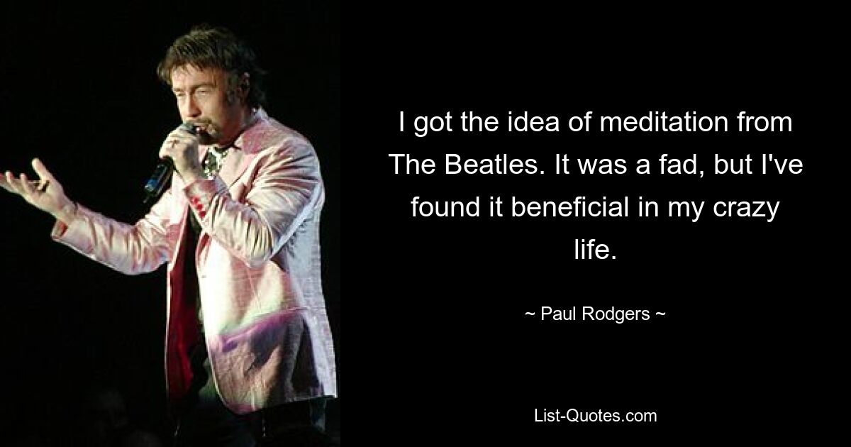 I got the idea of meditation from The Beatles. It was a fad, but I've found it beneficial in my crazy life. — © Paul Rodgers