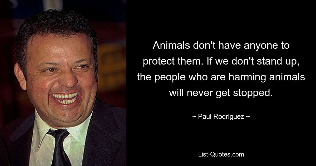 Animals don't have anyone to protect them. If we don't stand up, the people who are harming animals will never get stopped. — © Paul Rodriguez