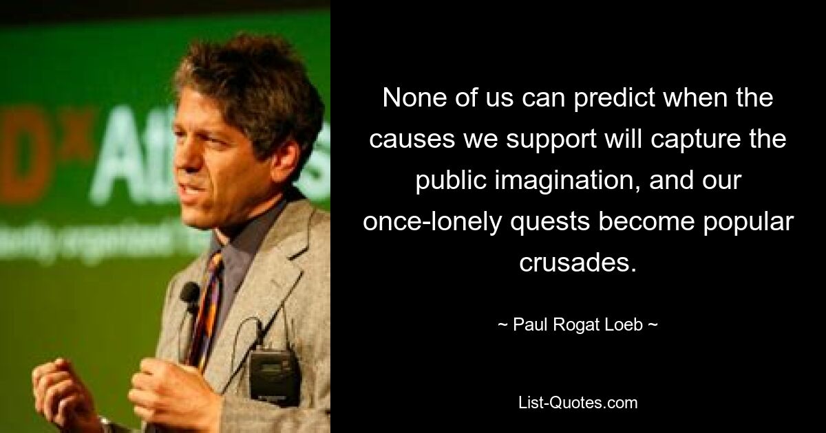 None of us can predict when the causes we support will capture the public imagination, and our once-lonely quests become popular crusades. — © Paul Rogat Loeb