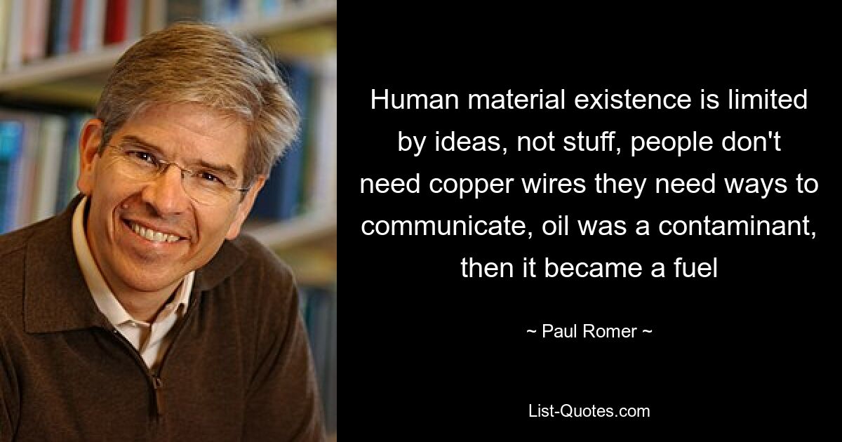 Human material existence is limited by ideas, not stuff, people don't need copper wires they need ways to communicate, oil was a contaminant, then it became a fuel — © Paul Romer