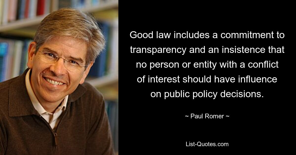 Good law includes a commitment to transparency and an insistence that no person or entity with a conflict of interest should have influence on public policy decisions. — © Paul Romer