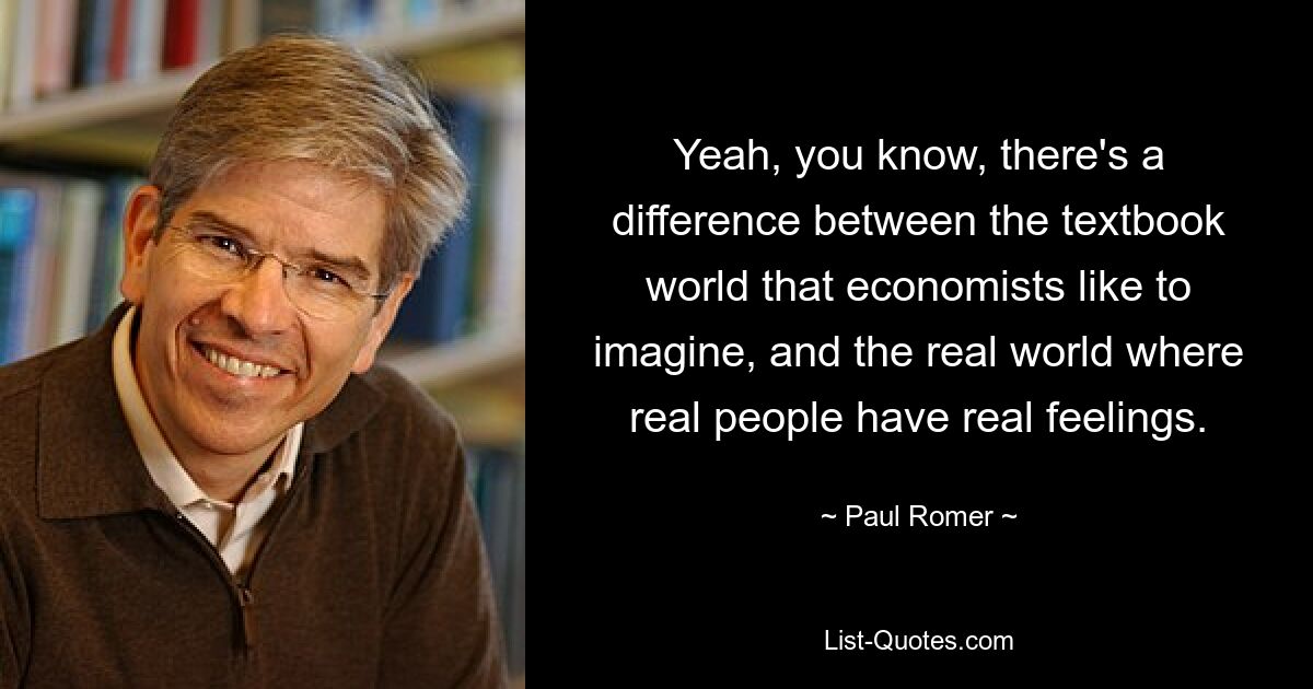 Yeah, you know, there's a difference between the textbook world that economists like to imagine, and the real world where real people have real feelings. — © Paul Romer