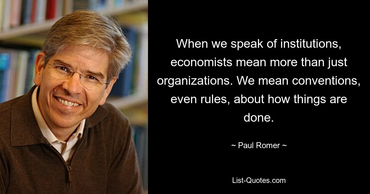 When we speak of institutions, economists mean more than just organizations. We mean conventions, even rules, about how things are done. — © Paul Romer