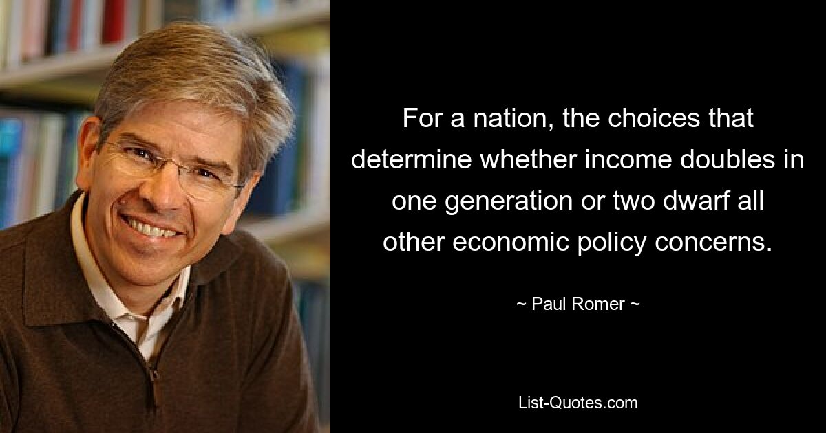 For a nation, the choices that determine whether income doubles in one generation or two dwarf all other economic policy concerns. — © Paul Romer