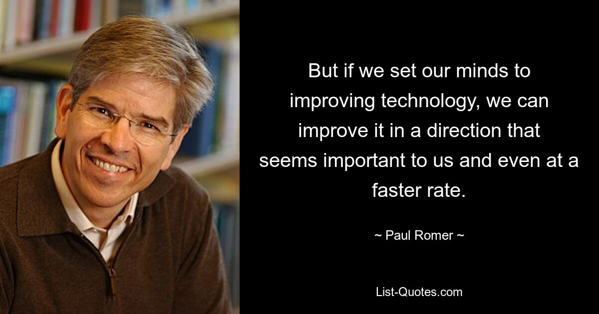 But if we set our minds to improving technology, we can improve it in a direction that seems important to us and even at a faster rate. — © Paul Romer