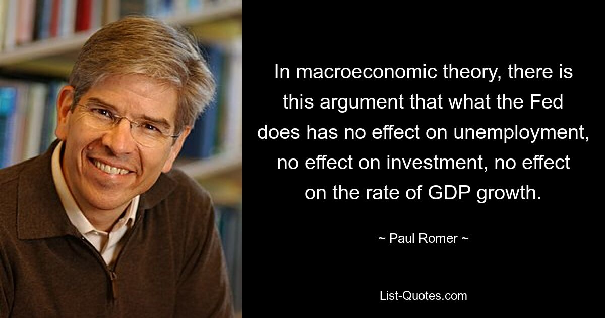 In macroeconomic theory, there is this argument that what the Fed does has no effect on unemployment, no effect on investment, no effect on the rate of GDP growth. — © Paul Romer