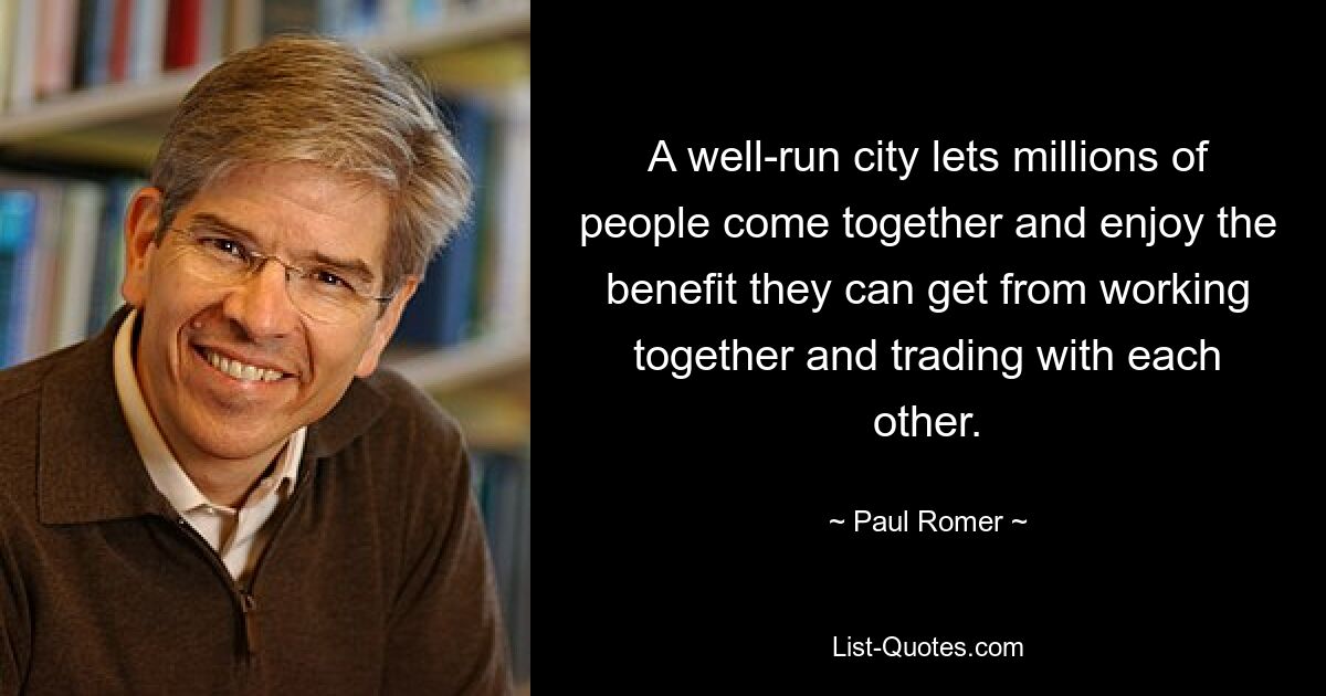 A well-run city lets millions of people come together and enjoy the benefit they can get from working together and trading with each other. — © Paul Romer