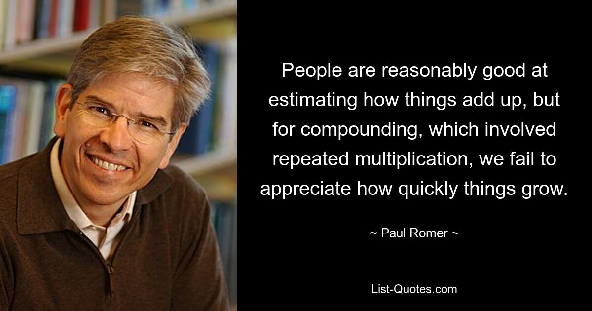 People are reasonably good at estimating how things add up, but for compounding, which involved repeated multiplication, we fail to appreciate how quickly things grow. — © Paul Romer