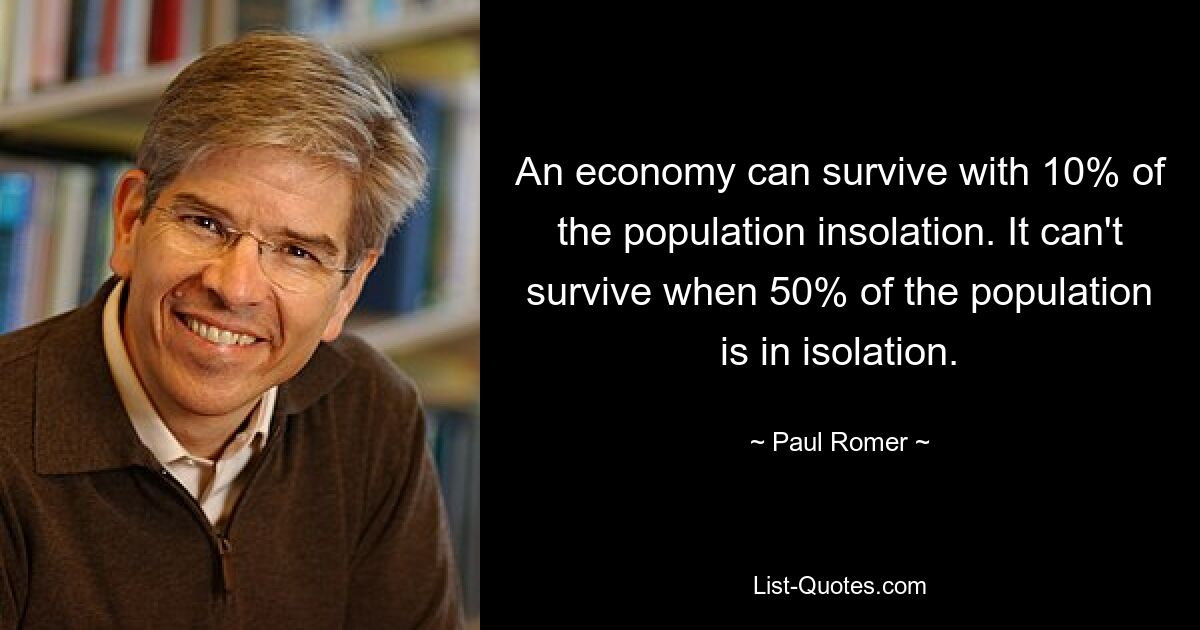 An economy can survive with 10% of the population insolation. It can't survive when 50% of the population is in isolation. — © Paul Romer