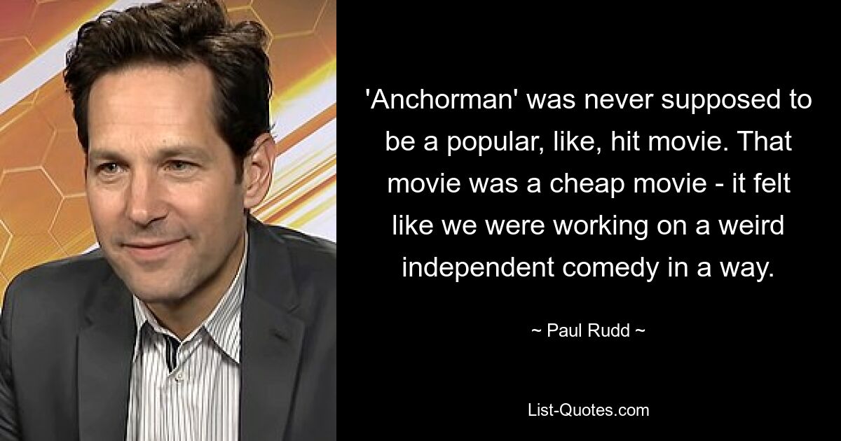 'Anchorman' was never supposed to be a popular, like, hit movie. That movie was a cheap movie - it felt like we were working on a weird independent comedy in a way. — © Paul Rudd