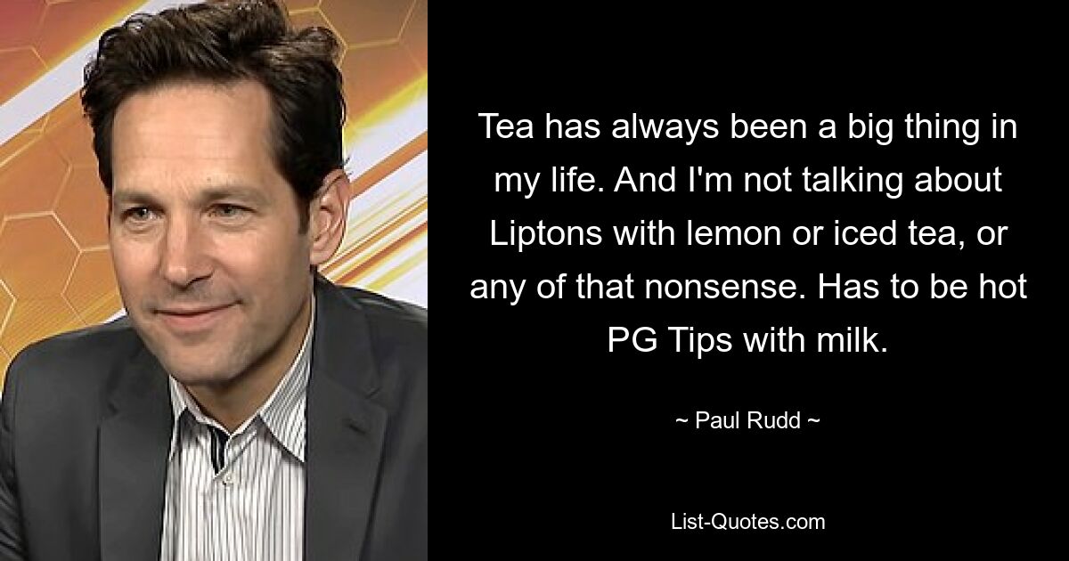 Tea has always been a big thing in my life. And I'm not talking about Liptons with lemon or iced tea, or any of that nonsense. Has to be hot PG Tips with milk. — © Paul Rudd