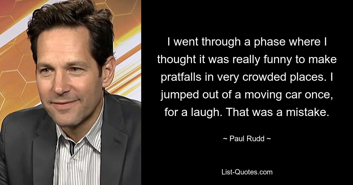 I went through a phase where I thought it was really funny to make pratfalls in very crowded places. I jumped out of a moving car once, for a laugh. That was a mistake. — © Paul Rudd