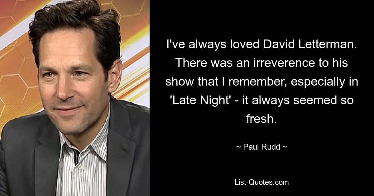 I've always loved David Letterman. There was an irreverence to his show that I remember, especially in 'Late Night' - it always seemed so fresh. — © Paul Rudd