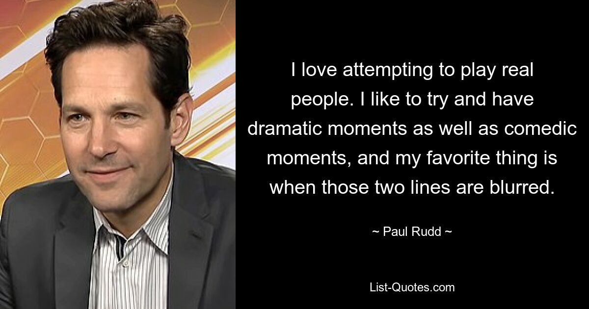 I love attempting to play real people. I like to try and have dramatic moments as well as comedic moments, and my favorite thing is when those two lines are blurred. — © Paul Rudd