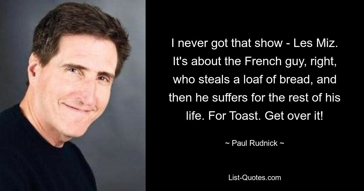 I never got that show - Les Miz. It's about the French guy, right, who steals a loaf of bread, and then he suffers for the rest of his life. For Toast. Get over it! — © Paul Rudnick