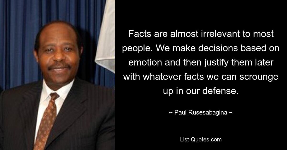 Facts are almost irrelevant to most people. We make decisions based on emotion and then justify them later with whatever facts we can scrounge up in our defense. — © Paul Rusesabagina