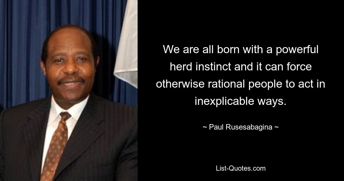 We are all born with a powerful herd instinct and it can force otherwise rational people to act in inexplicable ways. — © Paul Rusesabagina