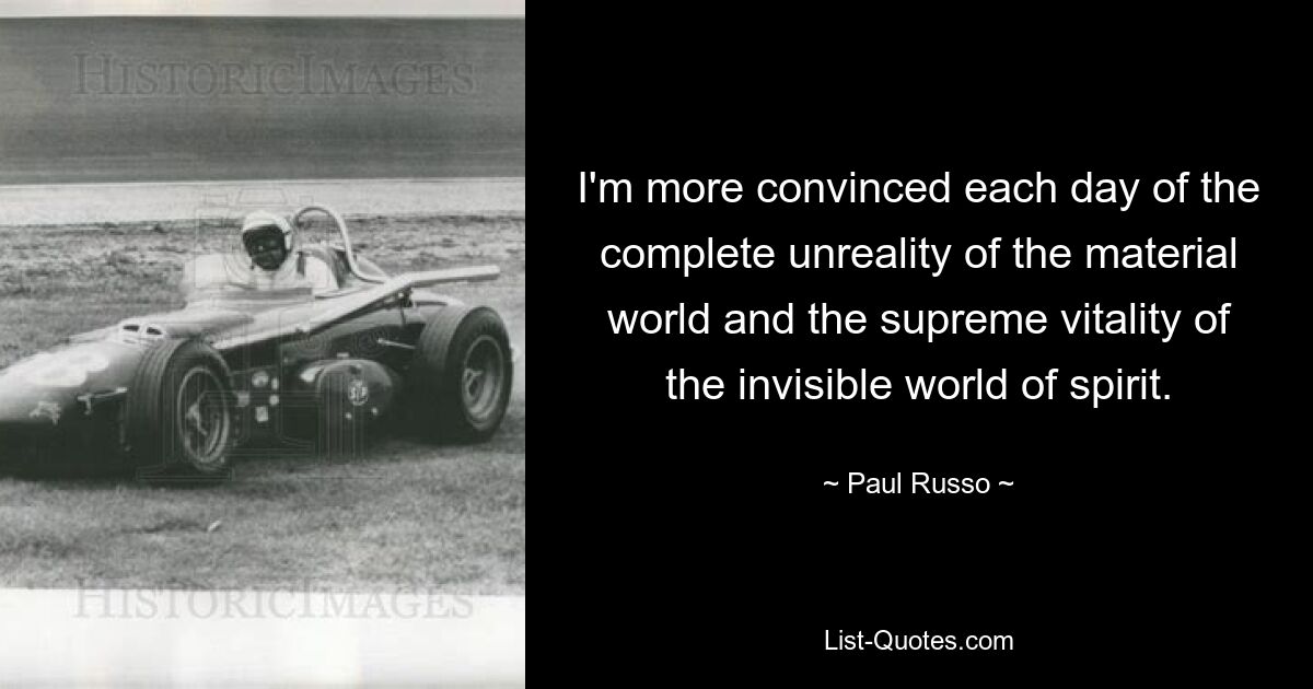 I'm more convinced each day of the complete unreality of the material world and the supreme vitality of the invisible world of spirit. — © Paul Russo