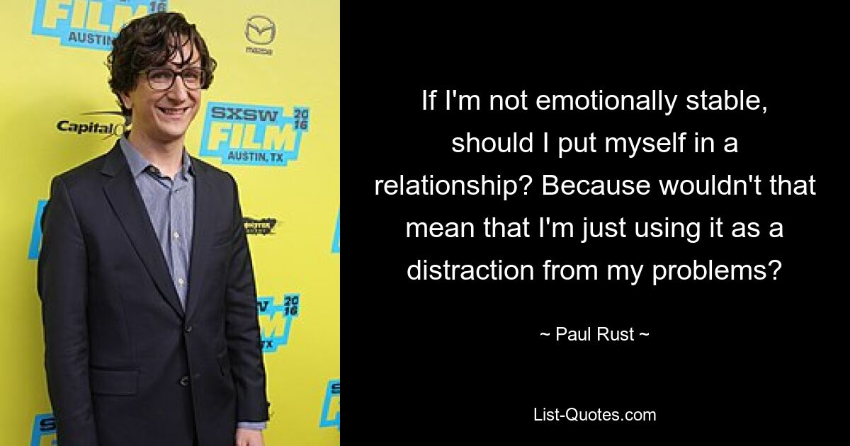 If I'm not emotionally stable, should I put myself in a relationship? Because wouldn't that mean that I'm just using it as a distraction from my problems? — © Paul Rust