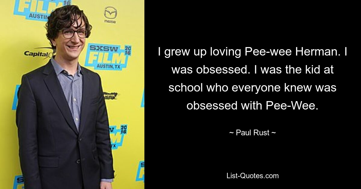 I grew up loving Pee-wee Herman. I was obsessed. I was the kid at school who everyone knew was obsessed with Pee-Wee. — © Paul Rust