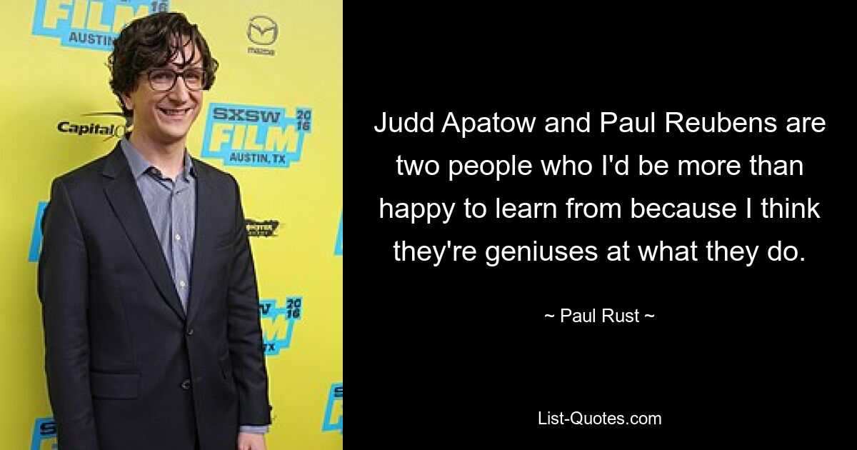 Judd Apatow and Paul Reubens are two people who I'd be more than happy to learn from because I think they're geniuses at what they do. — © Paul Rust