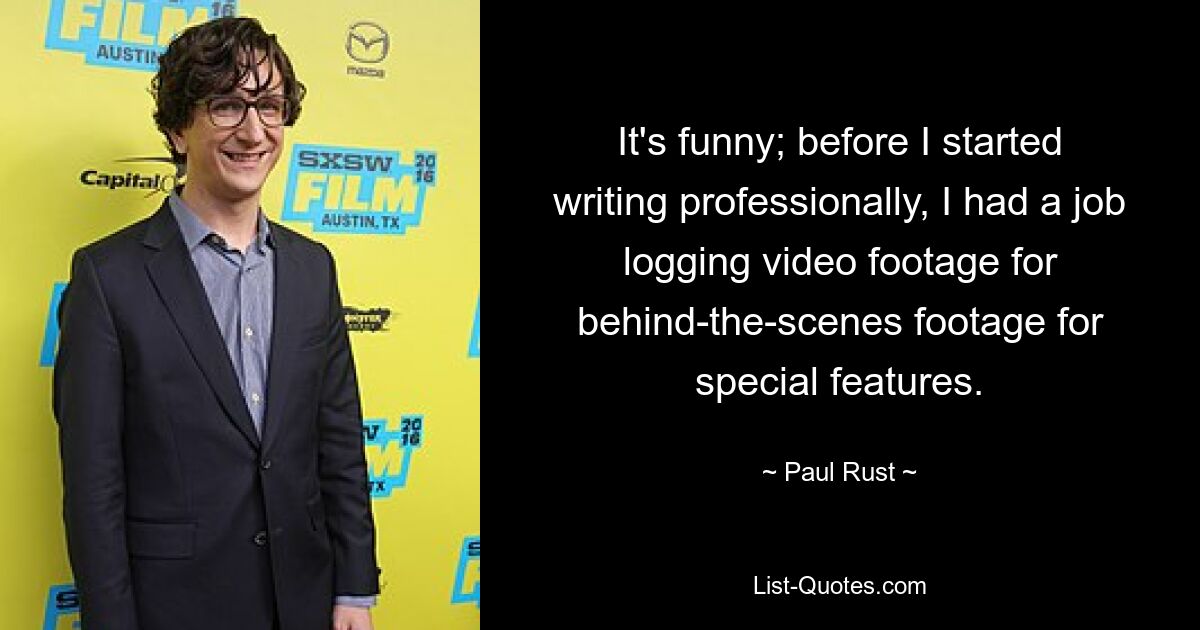 It's funny; before I started writing professionally, I had a job logging video footage for behind-the-scenes footage for special features. — © Paul Rust