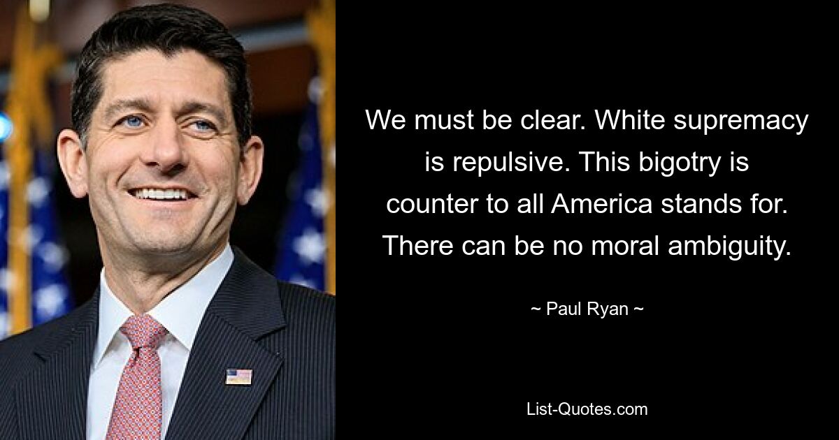 We must be clear. White supremacy is repulsive. This bigotry is counter to all America stands for. There can be no moral ambiguity. — © Paul Ryan